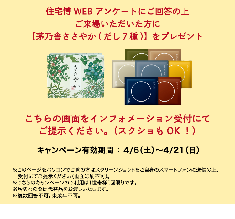 住宅博WEBアンケートにご回答の上ご来場いただいた方に【茅乃舎ささやか（だし7種）】をプレゼント。こちらの画面をインフォメーション受付にてご提示ください。（スクショもOK!）キャンペーン有効期間：3/2（土）〜3/31（日）※このページをパソコンでのご覧の方はスクリーンショットをご自身のスマートフォンに送信の上、受付にご提示ください（画面印刷不可）。※こちらのキャンペーンのご利用は1世帯様1回限りです。※品切れの際は代替品をお渡しいたします。※複数回答不可。未成年不可。