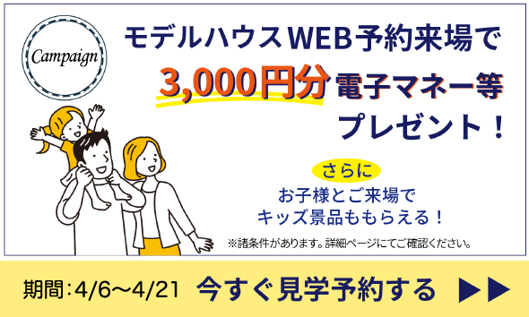 モデルハウスWEB予約来場で3,000円分電子マネーなどプレゼント！さらにお子様とご来場でキッズ景品ももらえる！※諸条件があります。詳細ページにてご確認ください。期間：3/2~3/31 今すぐ見学予約する。