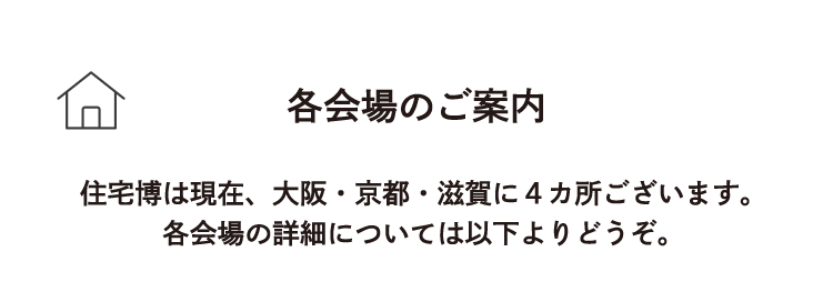 各会場のご案内 住宅博は現在、大阪・京都・滋賀に4箇所ございます。各会場の詳細については以下よりどうぞ。