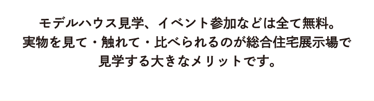 モデルハウス見学、イベント参加などはすべて無料。実物を見て・触れて・比べられるのが総合住宅展示場で見学する大きなメリットです。