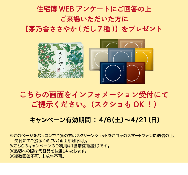 住宅博WEBアンケートにご回答の上ご来場いただいた方に【茅乃舎ささやか（だし7種）】をプレゼント。こちらの画面をインフォメーション受付にてご提示ください。（スクショもOK!）キャンペーン有効期間：3/2（土）〜3/31（日）※このページをパソコンでのご覧の方はスクリーンショットをご自身のスマートフォンに送信の上、受付にご提示ください（画面印刷不可）。※こちらのキャンペーンのご利用は1世帯様1回限りです。※品切れの際は代替品をお渡しいたします。※複数回答不可。未成年不可。