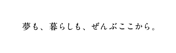 夢も、暮らしも、ぜんぶここから。