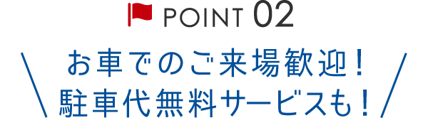 Point02 お車でのご来場歓迎！駐車代無料サービスも！