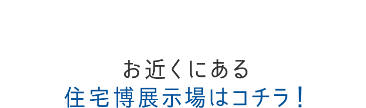 お近くにある住宅博展示場はコチラ！