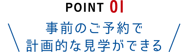 Point01 事前のご予約で計画的な見学ができる