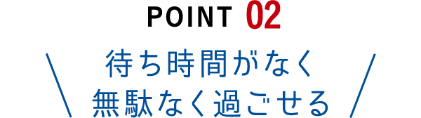 Point02 待ち時間がなく無駄なく過ごせる